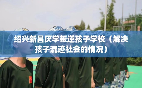 绍兴新昌厌学叛逆孩子学校(解决孩子混迹社会的情况) 绍兴新昌厌学叛逆孩子学校(解决孩子混迹社会的情况)