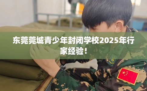 东莞莞城青少年封闭学校2025年行家经验！