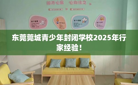 东莞莞城青少年封闭学校2025年行家经验！