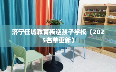 济宁任城教育叛逆孩子学校（2025名单更新）