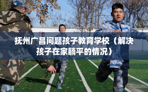 抚州广昌问题孩子教育学校（解决孩子在家躺平的情况）