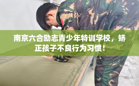 南京六合励志青少年特训学校，矫正孩子不良行为习惯！