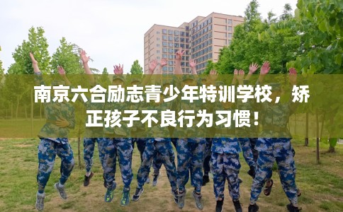 南京六合励志青少年特训学校，矫正孩子不良行为习惯！