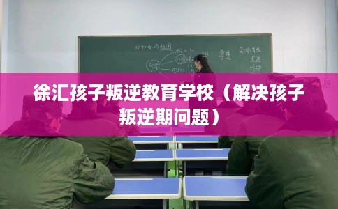 徐汇孩子叛逆教育学校（解决孩子叛逆期问题）
