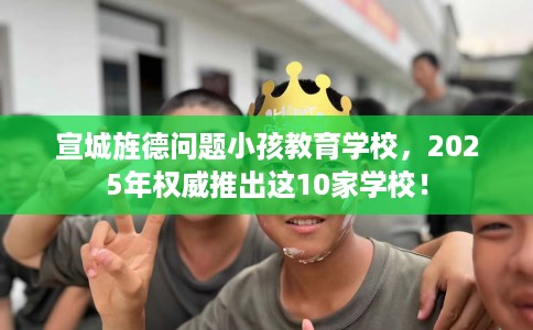 宣城旌德问题小孩教育学校，2025年权威推出这10家学校！