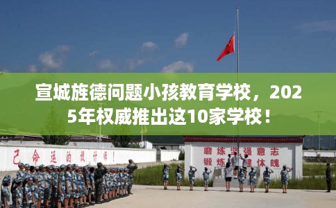 宣城旌德问题小孩教育学校，2025年权威推出这10家学校！
