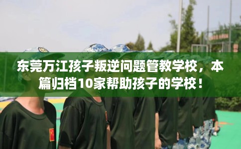 东莞万江孩子叛逆问题管教学校，本篇归档10家帮助孩子的学校！