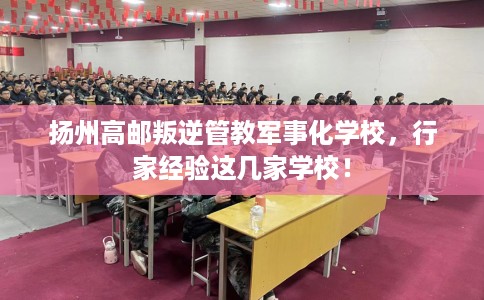 扬州高邮叛逆管教军事化学校，行家经验这几家学校！