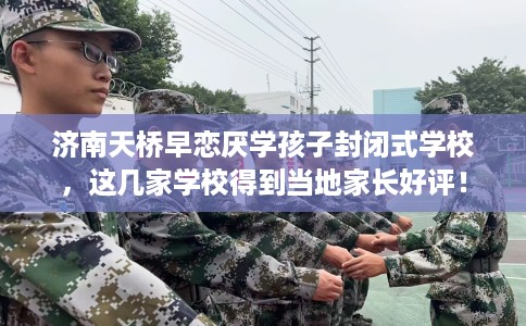济南天桥早恋厌学孩子封闭式学校，这几家学校得到当地家长好评！