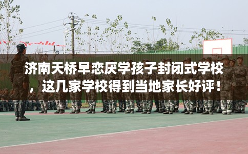 济南天桥早恋厌学孩子封闭式学校，这几家学校得到当地家长好评！
