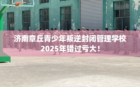 济南章丘青少年叛逆封闭管理学校2025年错过亏大！