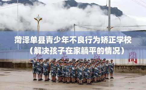 菏泽单县青少年不良行为矫正学校（解决孩子在家躺平的情况）