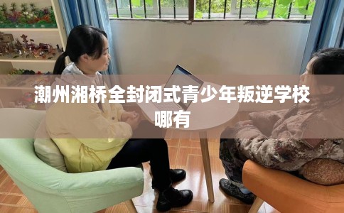 潮州湘桥全封闭式青少年叛逆学校哪有