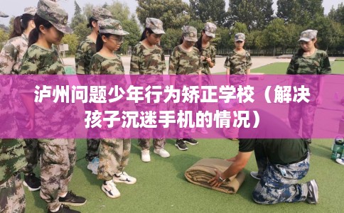 泸州问题少年行为矫正学校（解决孩子沉迷手机的情况）