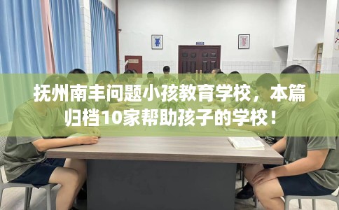 抚州南丰问题小孩教育学校，本篇归档10家帮助孩子的学校！