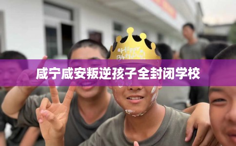 咸宁咸安叛逆孩子全封闭学校 咸宁咸安叛逆孩子全封闭学校