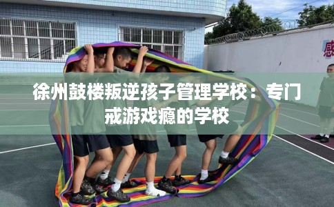 徐州鼓楼叛逆孩子管理学校：专门戒游戏瘾的学校