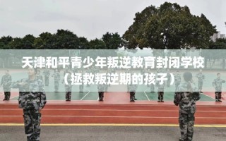 天津和平青少年叛逆教育封闭学校（拯救叛逆期的孩子）