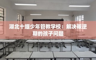 湖北十堰少年管教学校：解决叛逆期的孩子问题