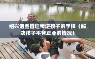 绍兴诸暨管理叛逆孩子的学校（解决孩子不务正业的情况）