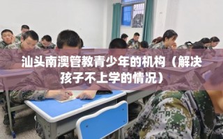 汕头南澳管教青少年的机构（解决孩子不上学的情况）