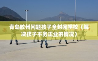 青岛胶州问题孩子全封闭学校（解决孩子不务正业的情况）