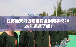 江苏淮安附近哪里有全封闭学校2026年迅速了解！