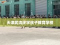天津武清厌学孩子教育学校