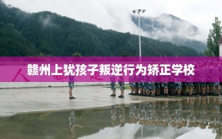 赣州上犹孩子叛逆行为矫正学校