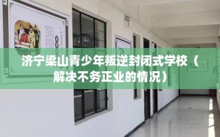 济宁梁山青少年叛逆封闭式学校（解决不务正业的情况）