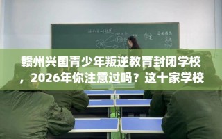 赣州兴国青少年叛逆教育封闭学校，2026年你注意过吗？这十家学校！