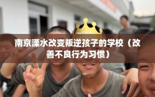 南京溧水改变叛逆孩子的学校（改善不良行为习惯）