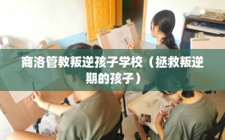 商洛管教叛逆孩子学校（拯救叛逆期的孩子）