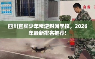 四川宜宾少年叛逆封闭学校，2026年最新排名推荐!