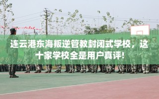 连云港东海叛逆管教封闭式学校，这十家学校全是用户真评!
