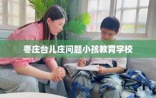 枣庄台儿庄问题小孩教育学校