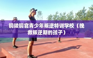 铜陵铜官青少年叛逆特训学校（挽救叛逆期的孩子）