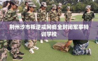 荆州沙市叛逆戒网瘾全封闭军事特训学校
