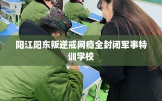 阳江阳东叛逆戒网瘾全封闭军事特训学校