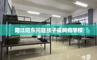 阳江阳东问题孩子戒网瘾学校
