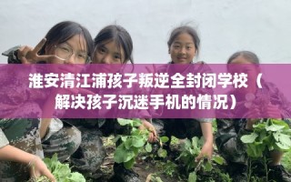 淮安清江浦孩子叛逆全封闭学校（解决孩子沉迷手机的情况）
