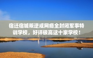 宿迁宿城叛逆戒网瘾全封闭军事特训学校，好评极高这十家学校！