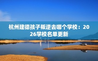 杭州建德孩子叛逆去哪个学校：2026学校名单更新