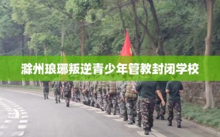 滁州琅琊叛逆青少年管教封闭学校