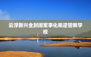云浮新兴全封闭军事化叛逆管教学校