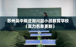 苏州吴中叛逆期问题小孩教育学校（实力名单更新）