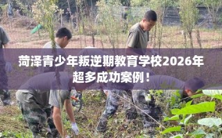 菏泽青少年叛逆期教育学校2026年超多成功案例！