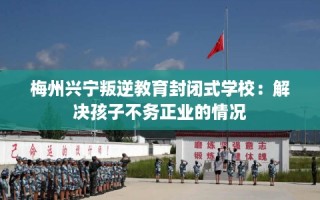 梅州兴宁叛逆教育封闭式学校：解决孩子不务正业的情况