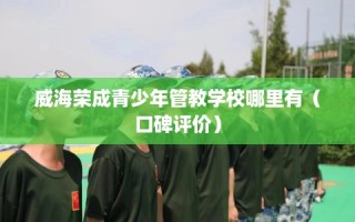 威海荣成青少年管教学校哪里有（口碑评价）