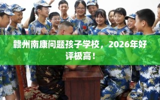 赣州南康问题孩子学校，2026年好评极高！